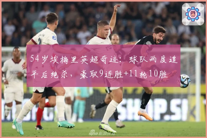 54岁埃梅里英超奇迹：球队两度追平后绝杀，豪取9连胜+11轮10胜