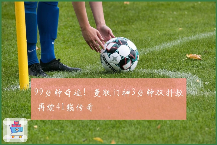 99分钟奇迹!曼联门神3分钟双扑救 再续41载传奇