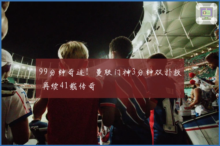 99分钟奇迹！曼联门神3分钟双扑救 再续41载传奇