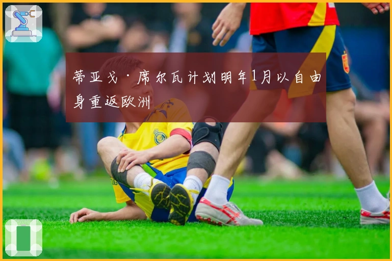 蒂亚戈·席尔瓦计划明年1月以自由身重返欧洲