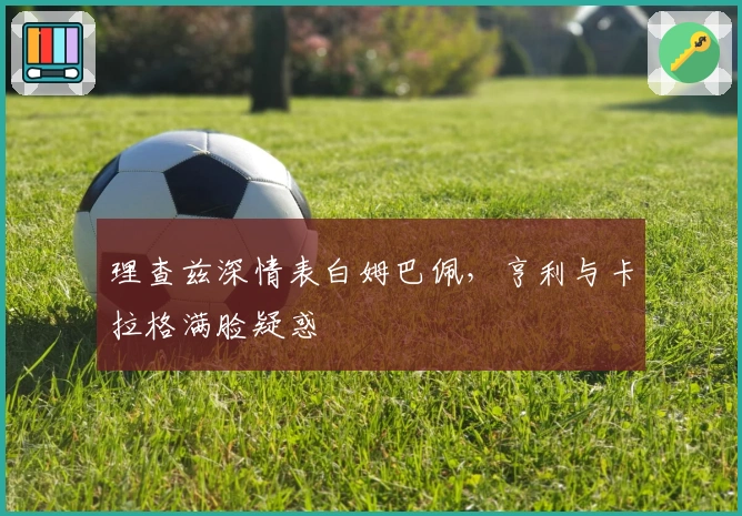 理查兹深情表白姆巴佩，亨利与卡拉格满脸疑惑