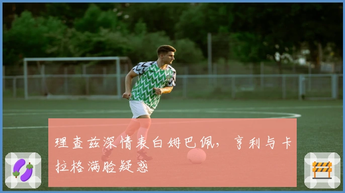 理查兹深情表白姆巴佩，亨利与卡拉格满脸疑惑