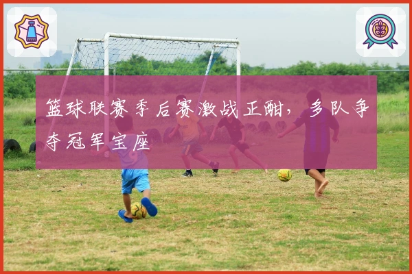 篮球联赛季后赛激战正酣，多队争夺冠军宝座