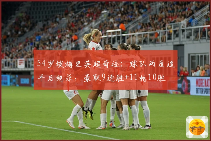 54岁埃梅里英超奇迹：球队两度追平后绝杀，豪取9连胜+11轮10胜