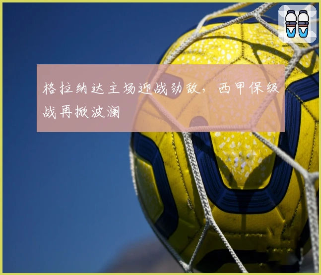 格拉纳达主场迎战劲敌,西甲保级战再掀波澜